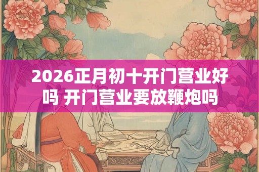 2026正月初十开门营业好吗 开门营业要放鞭炮吗