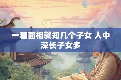 一看面相就知几个子女 人中深长子女多 一看面相就知几个子女 人中深长子女多