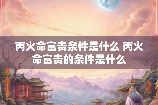 丙火命富贵条件是什么 丙火命富贵的条件是什么