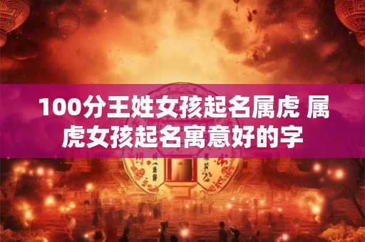 100分王姓女孩起名属虎 属虎女孩起名寓意好的字