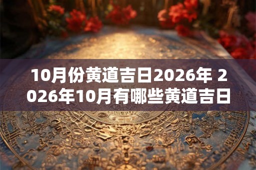 10月份黄道吉日2026年 2026年10月有哪些黄道吉日 10月份黄道吉日2026年 2026年10月有哪些黄道吉日