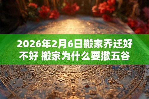 2026年2月6日搬家乔迁好不好 搬家为什么要撒五谷