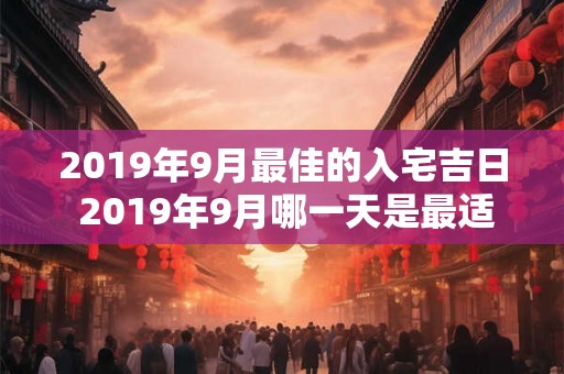 2019年9月最佳的入宅吉日 2019年9月哪一天是最适宜入宅的吉日