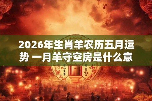 2026年生肖羊农历五月运势 一月羊守空房是什么意思 2026年生肖羊农历五月运势 一月羊守空房是什么意思