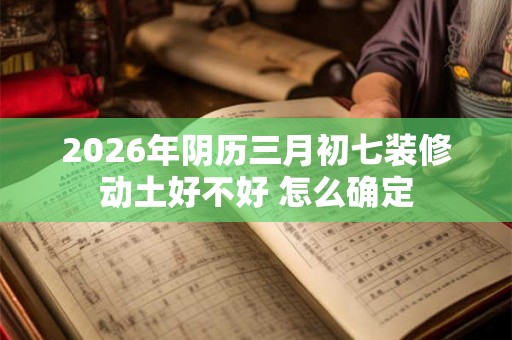 2026年阴历三月初七装修动土好不好 怎么确定 2026年阴历三月初七装修动土好不好 怎么确定