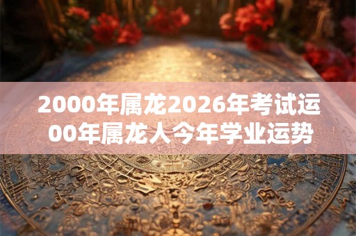 2000年属龙2026年考试运 00年属龙人今年学业运势好不好 2000年属龙2026年考试运 00年属龙人今年学业运势好不好