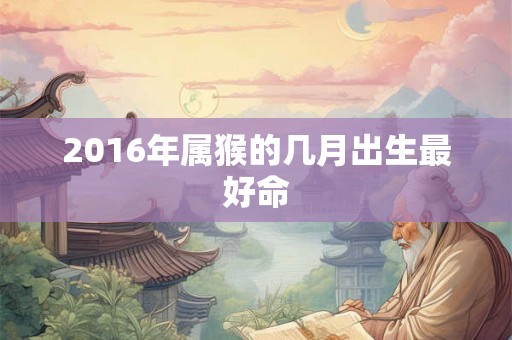 2016年属猴的几月出生最好命 2016年属猴的几月出生最好命