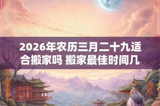 2026年农历三月二十九适合搬家吗 搬家最佳时间几点