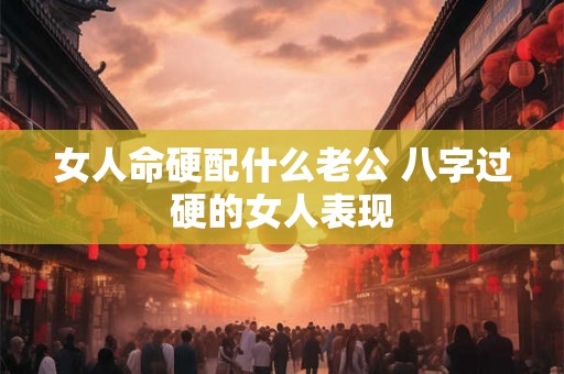 女人命硬配什么老公 八字过硬的女人表现