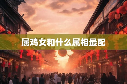 属鸡女和什么属相最配 属鸡女和什么属相最配