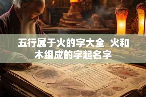 五行属于火的字大全 火和木组成的字起名字 五行属于火的字大全 火和木组成的字起名字