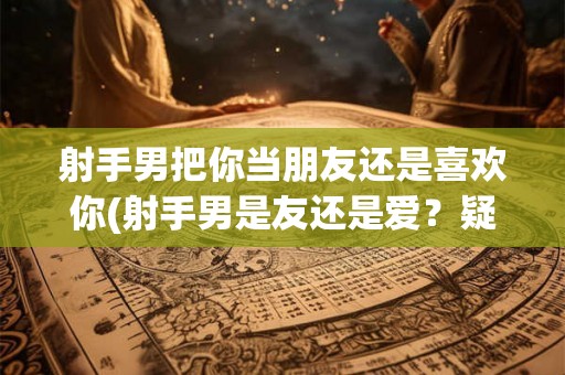 射手男把你当朋友还是喜欢你(射手男是友还是爱?疑惑中的关系!) 射手男把你当朋友还是喜欢你(射手男是友还是爱?疑惑中的关系!)