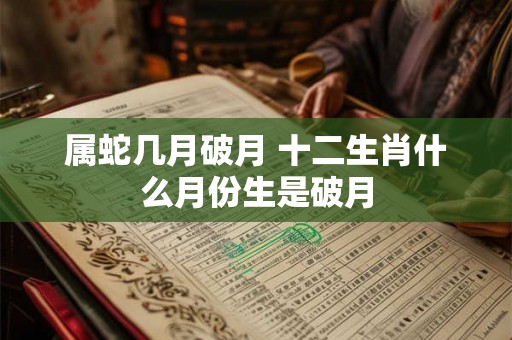 属蛇几月破月 十二生肖什么月份生是破月 属蛇几月破月 十二生肖什么月份生是破月