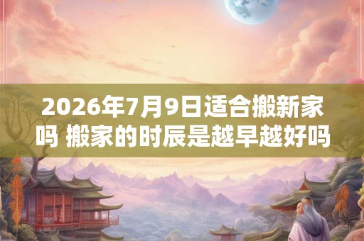 2026年7月9日适合搬新家吗 搬家的时辰是越早越好吗 2026年7月9日适合搬新家吗 搬家的时辰是越早越好吗