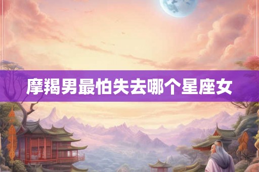 摩羯男最怕失去哪个星座女 摩羯男最怕失去哪个星座女
