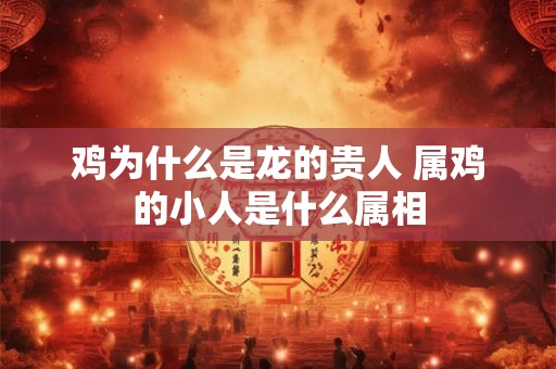 鸡为什么是龙的贵人 属鸡的小人是什么属相