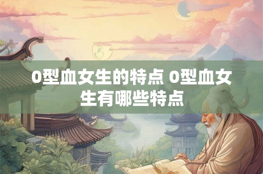 0型血女生的特点 0型血女生有哪些特点 0型血女生的特点 0型血女生有哪些特点