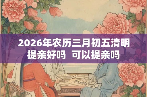 2026年农历三月初五清明提亲好吗  可以提亲吗