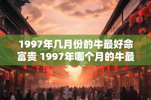 1997年几月份的牛最好命富贵 1997年哪个月的牛最旺 1997年几月份的牛最好命富贵 1997年哪个月的牛最旺