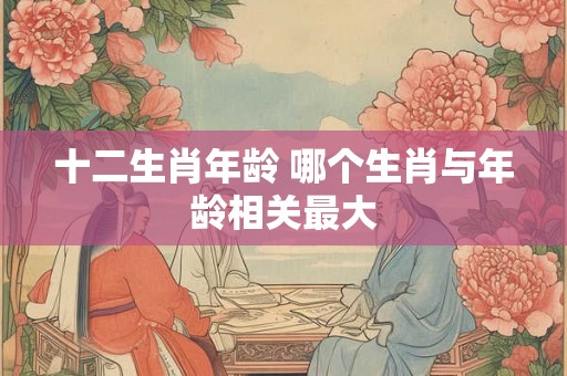十二生肖年龄 哪个生肖与年龄相关最大