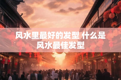 风水里最好的发型 什么是风水最佳发型