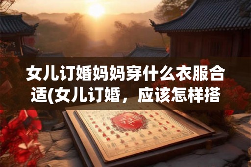女儿订婚妈妈穿什么衣服合适(女儿订婚，应该怎样搭配妈妈的礼服？)