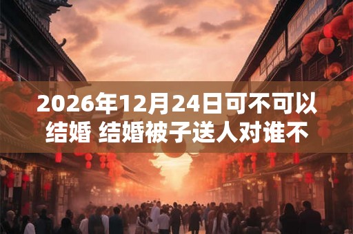 2026年12月24日可不可以结婚 结婚被子送人对谁不好