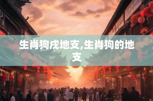 生肖狗戍地支,生肖狗的地支 生肖狗戍地支,生肖狗的地支