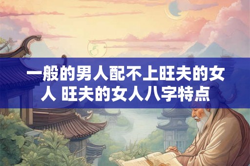 一般的男人配不上旺夫的女人 旺夫的女人八字特点 一般的男人配不上旺夫的女人 旺夫的女人八字特点