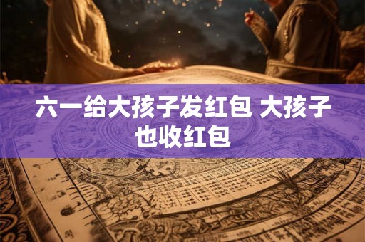 六一给大孩子发红包 大孩子也收红包