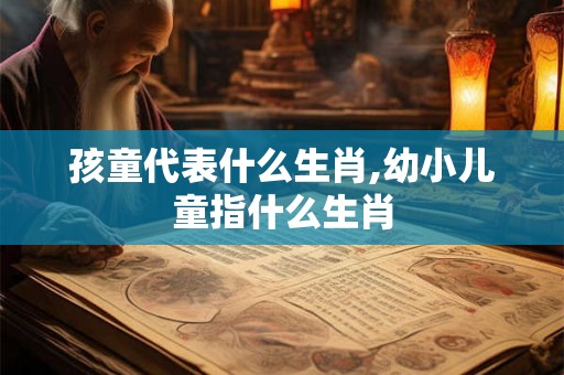 孩童代表什么生肖,幼小儿童指什么生肖