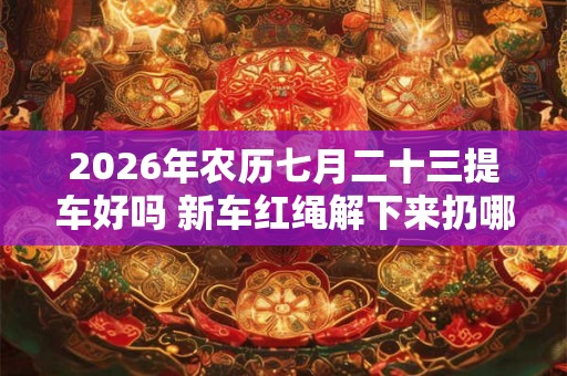 2026年农历七月二十三提车好吗 新车红绳解下来扔哪里