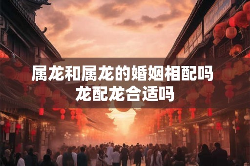 属龙和属龙的婚姻相配吗 龙配龙合适吗