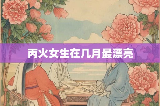 丙火女生在几月最漂亮