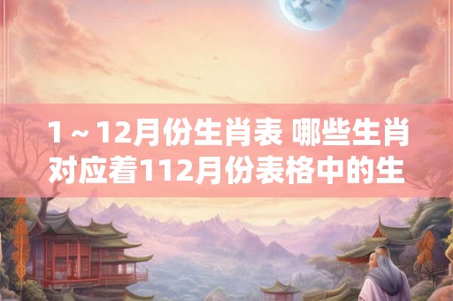 1～12月份生肖表 哪些生肖对应着112月份表格中的生肖排列是否与中国传统生肖相同