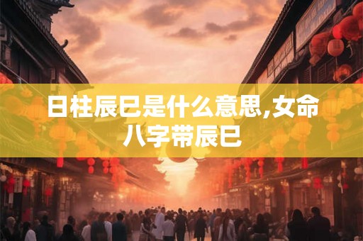日柱辰巳是什么意思,女命八字带辰巳