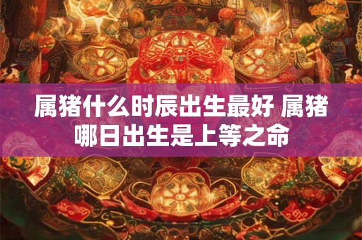 属猪什么时辰出生最好 属猪哪日出生是上等之命