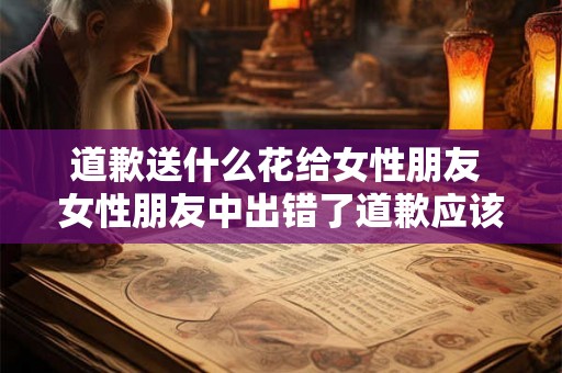 道歉送什么花给女性朋友 女性朋友中出错了道歉应该送什么花 道歉送什么花给女性朋友 女性朋友中出错了道歉应该送什么花
