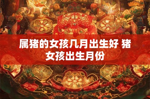 属猪的女孩几月出生好 猪女孩出生月份