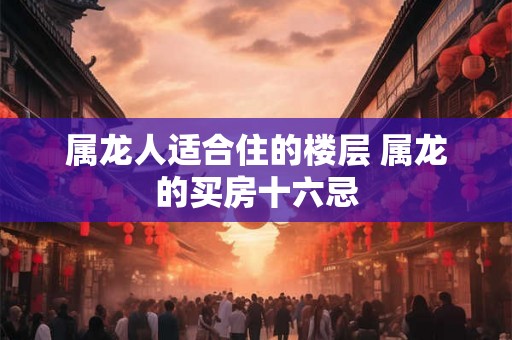 属龙人适合住的楼层 属龙的买房十六忌