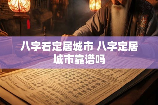 八字看定居城市 八字定居城市靠谱吗 八字看定居城市 八字定居城市靠谱吗