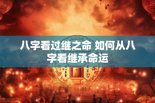 八字看过继之命 如何从八字看继承命运