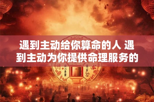 遇到主动给你算命的人 遇到主动为你提供命理服务的人是否需要相信他们 遇到主动给你算命的人 遇到主动为你提供命理服务的人是否需要相信他们