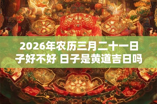 2026年农历三月二十一日子好不好 日子是黄道吉日吗 2026年农历三月二十一日子好不好 日子是黄道吉日吗