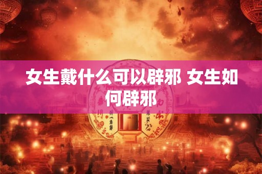 女生戴什么可以辟邪 女生如何辟邪