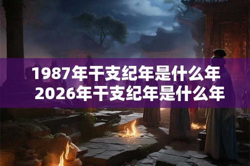1987年干支纪年是什么年  2026年干支纪年是什么年