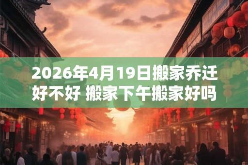 2026年4月19日搬家乔迁好不好 搬家下午搬家好吗 2026年4月19日搬家乔迁好不好 搬家下午搬家好吗