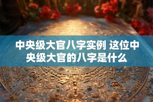 中央级大官八字实例 这位中央级大官的八字是什么