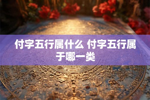 付字五行属什么 付字五行属于哪一类 付字五行属什么 付字五行属于哪一类