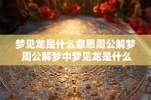 梦见龙是什么意思周公解梦 周公解梦中梦见龙是什么含义